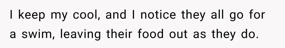 I keep my cool, and I notice they all go for a swim, leaving their food out as they do.