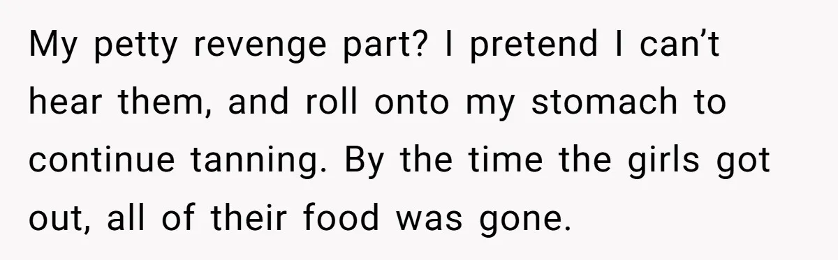 My petty revenge part? I pretend I can’t hear them, and roll onto my stomach to continue tanning. By the time the girls got out, all of their food was...