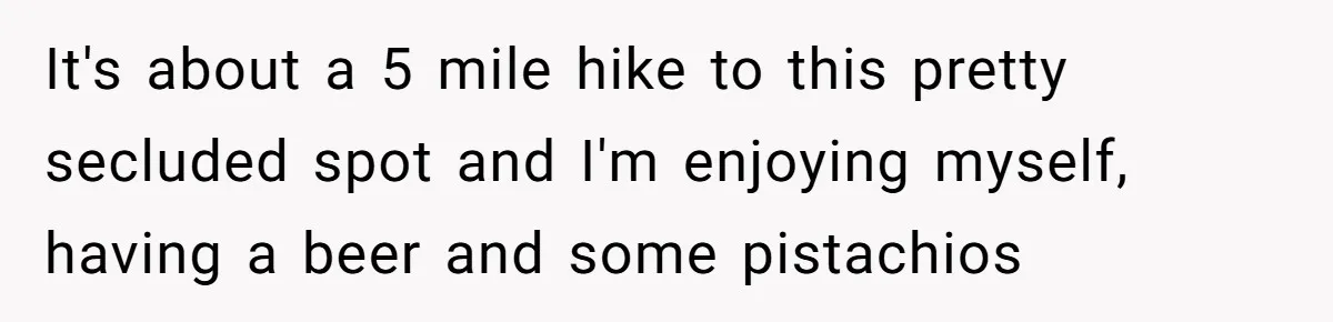 It's about a 5 mile hike to this pretty secluded spot and I'm enjoying myself, having a beer and some pistachios