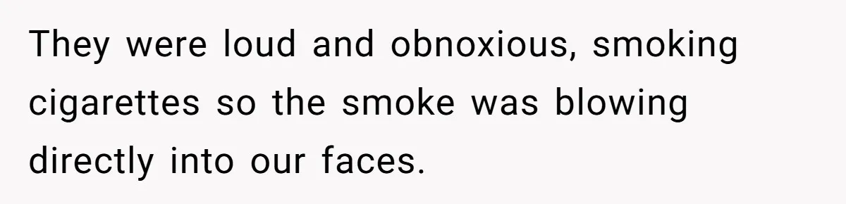 They were loud and obnoxious, smoking cigarettes so the smoke was blowing directly into our faces.