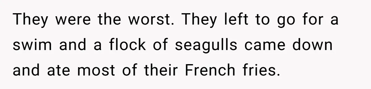 They were the worst. They left to go for a swim and a flock of seagulls came down and ate most of their French fries.