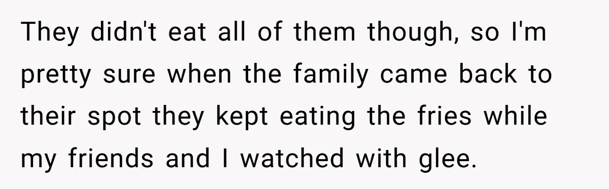 They didn't eat all of them though, so I'm pretty sure when the family came back to their spot they kept eating the fries while my friends and I watched...