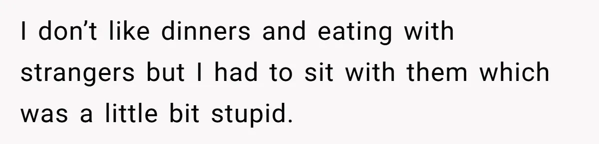 I don’t like dinners and eating with strangers but I had to sit with them which was a little bit stupid.