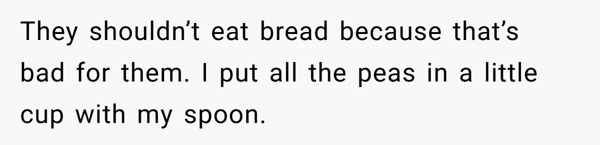 They shouldn’t eat bread because that’s bad for them. I put all the peas in a little cup with my spoon.