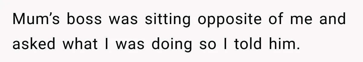 Mum’s boss was sitting opposite of me and asked what I was doing so I told him.