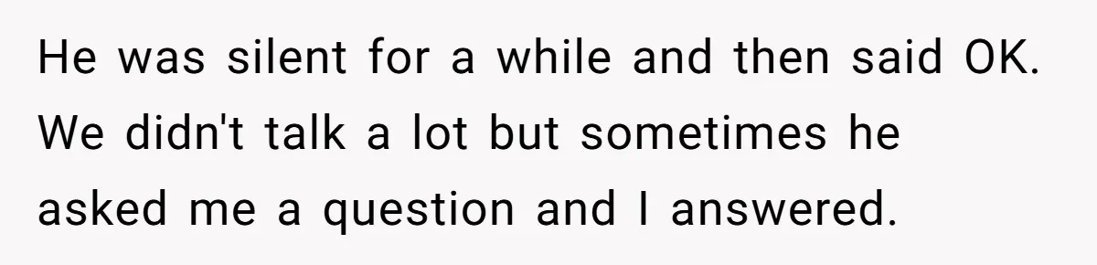 He was silent for a while and then said OK. We didn't talk a lot but sometimes he asked me a question and I answered.