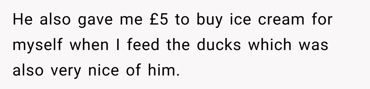 He also gave me £5 to buy ice cream for myself when I feed the ducks which was also very nice of him.