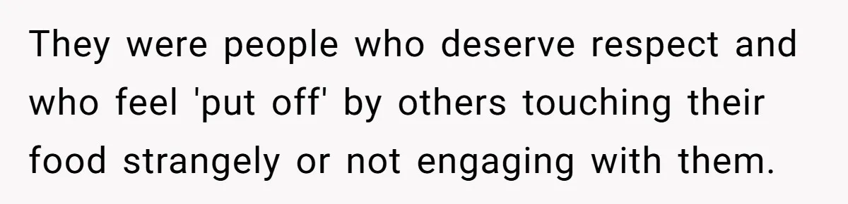 They were people who deserve respect and who feel 'put off' by others touching their food strangely or not engaging with them.