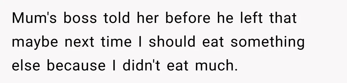 Mum's boss told her before he left that maybe next time I should eat something else because I didn't eat much.