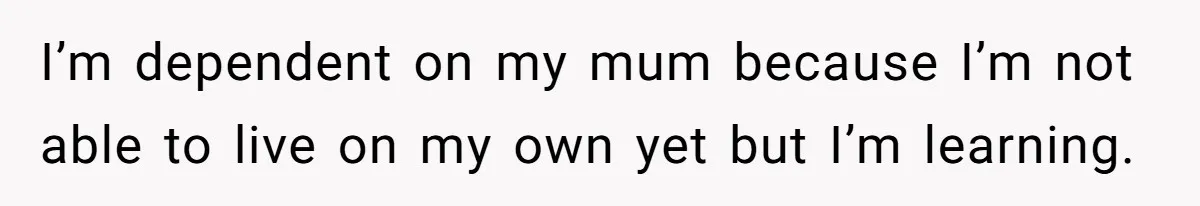 I’m dependent on my mum because I’m not able to live on my own yet but I’m learning.