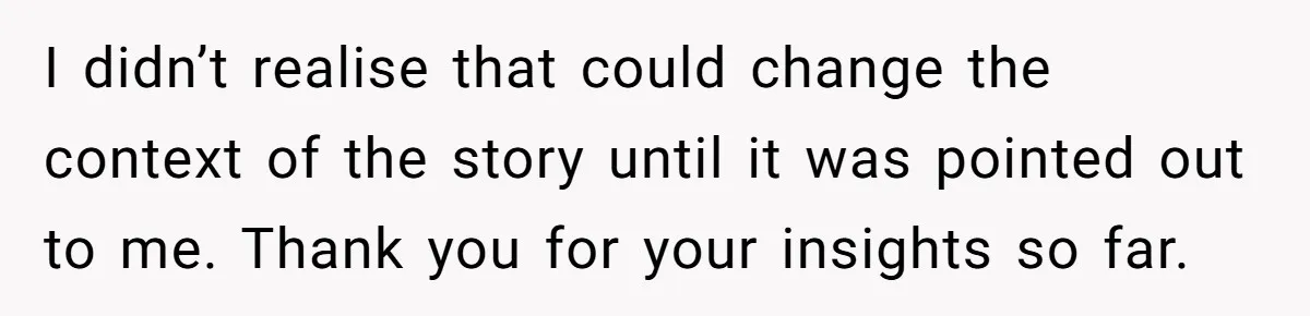 I didn’t realise that could change the context of the story until it was pointed out to me. Thank you for your insights so far.
