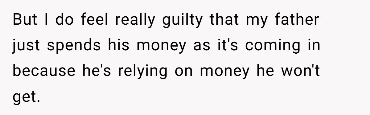 But I do feel really guilty that my father just spends his money as it's coming in because he's relying on money he won't get.