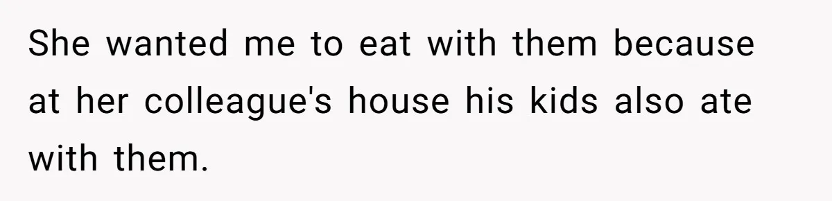 She wanted me to eat with them because at her colleague's house his kids also ate with them.