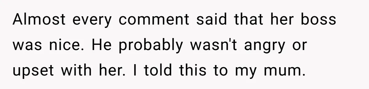 Almost every comment said that her boss was nice. He probably wasn't angry or upset with her. I told this to my mum.
