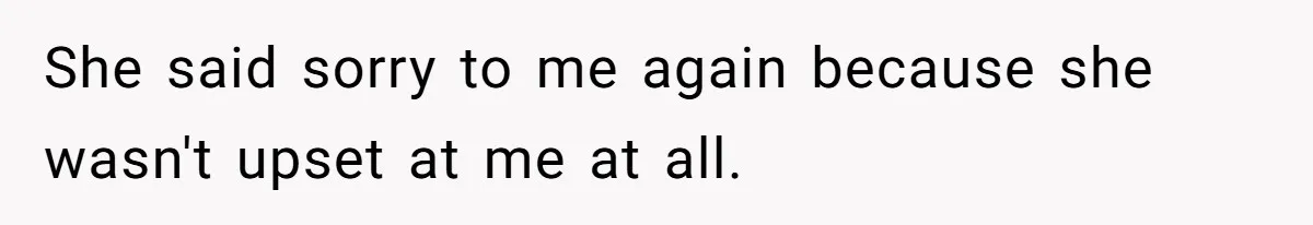 She said sorry to me again because she wasn't upset at me at all.