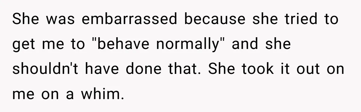 She was embarrassed because she tried to get me to ''behave normally'' and she shouldn't have done that. She took it out on me on a whim.