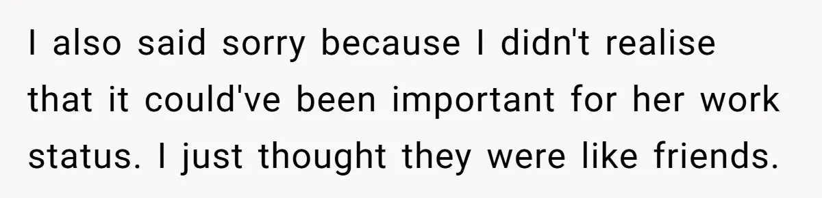 I also said sorry because I didn't realise that it could've been important for her work status. I just thought they were like friends.