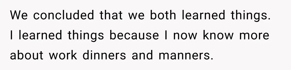 We concluded that we both learned things. I learned things because I now know more about work dinners and manners.