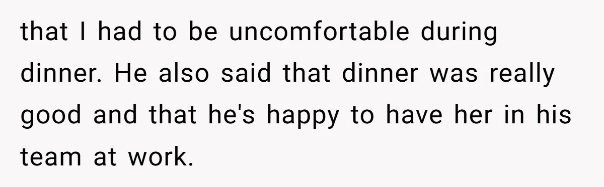 that I had to be uncomfortable during dinner. He also said that dinner was really good and that he's happy to have her in his team at work.
