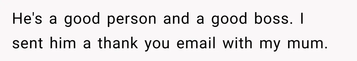 He's a good person and a good boss. I sent him a thank you email with my mum.