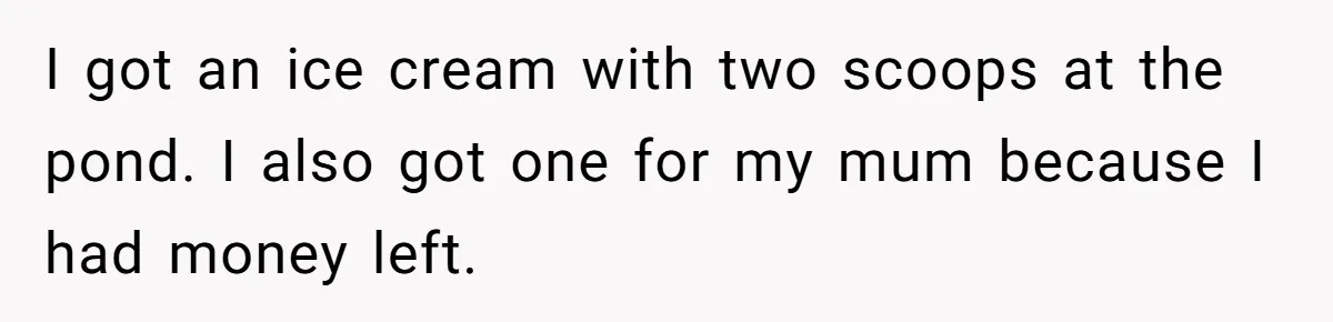 I got an ice cream with two scoops at the pond. I also got one for my mum because I had money left.