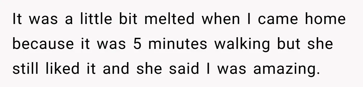 It was a little bit melted when I came home because it was 5 minutes walking but she still liked it and she said I was amazing.