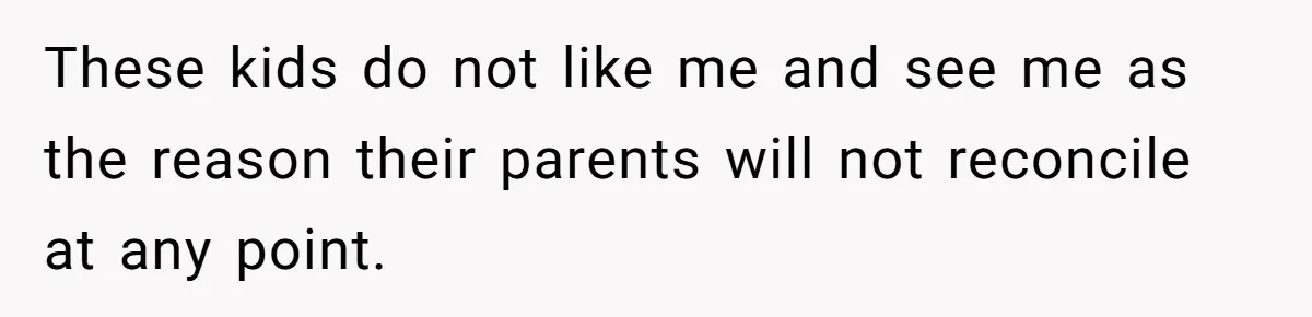 These kids do not like me and see me as the reason their parents will not reconcile at any point.