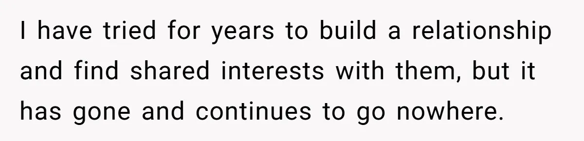 I have tried for years to build a relationship and find shared interests with them, but it has gone and continues to go nowhere.
