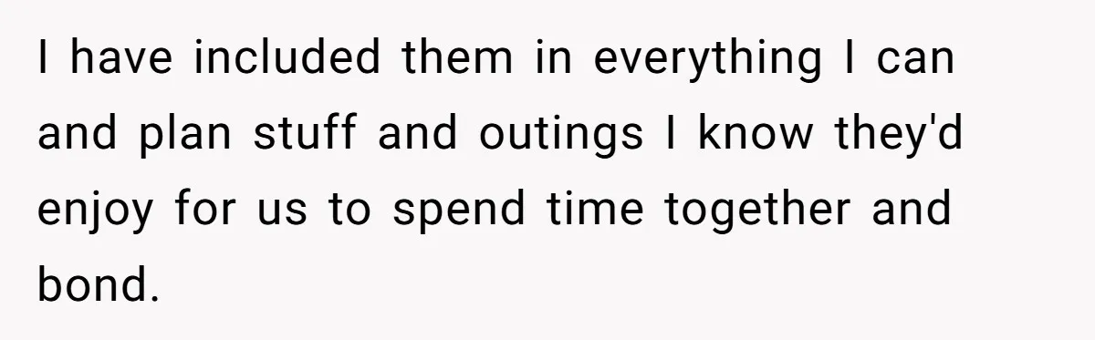I have included them in everything I can and plan stuff and outings I know they'd enjoy for us to spend time together and bond.