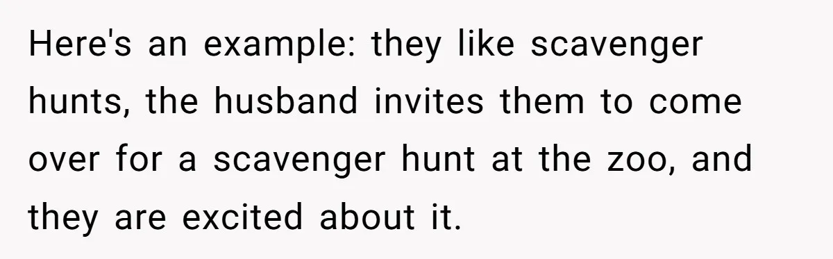 Here's an example: they like scavenger hunts, the husband invites them to come over for a scavenger hunt at the zoo, and they are excited about it.