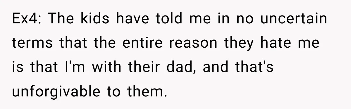 Ex4: The kids have told me in no uncertain terms that the entire reason they hate me is that I'm with their dad, and that's unforgivable to them.