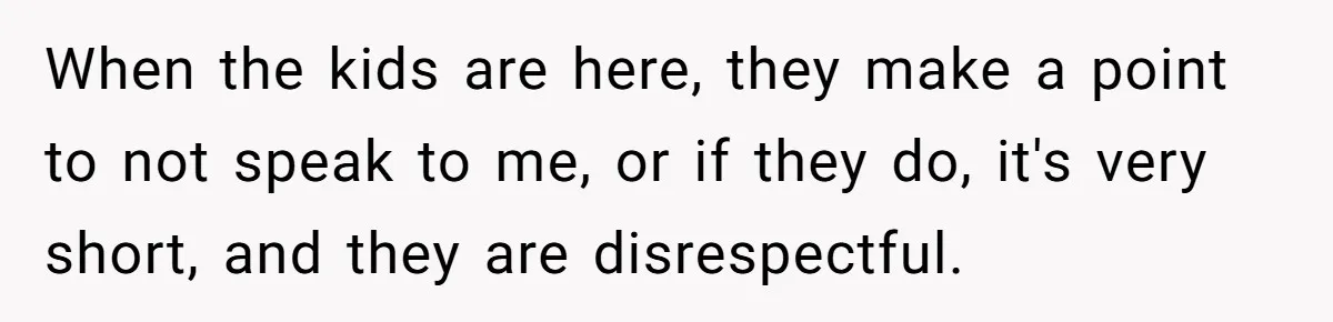 When the kids are here, they make a point to not speak to me, or if they do, it's very short, and they are disrespectful.