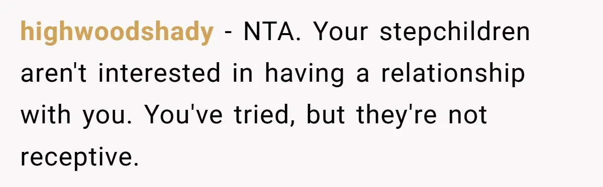 highwoodshady − NTA. Your stepchildren aren't interested in having a relationship with you. You've tried, but they're not receptive.