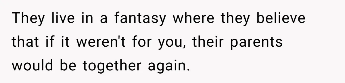 They live in a fantasy where they believe that if it weren't for you, their parents would be together again.