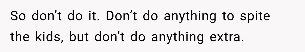 So don’t do it. Don’t do anything to spite the kids, but don’t do anything extra.