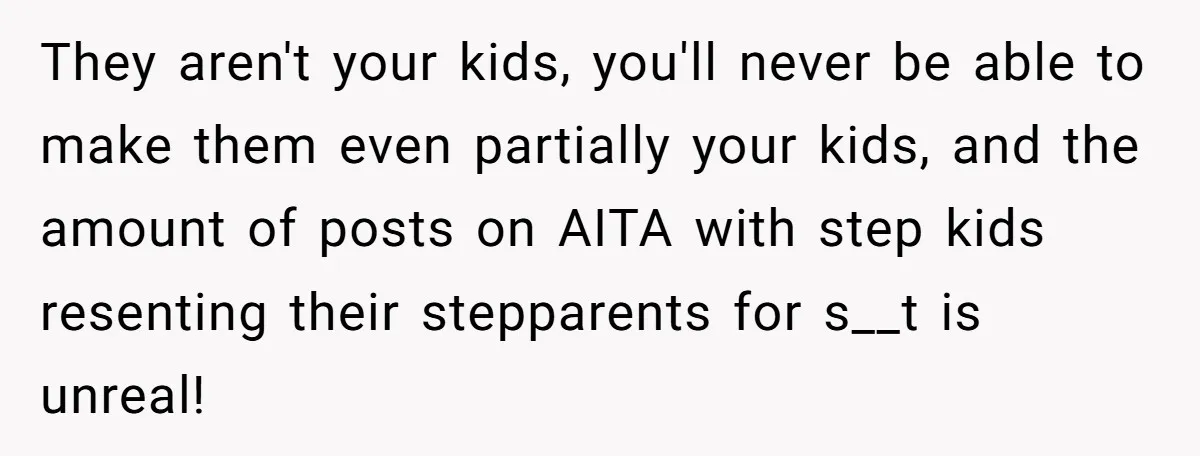 They aren't your kids, you'll never be able to make them even partially your kids, and the amount of posts on AITA with step kids resenting their stepparents for s__t...