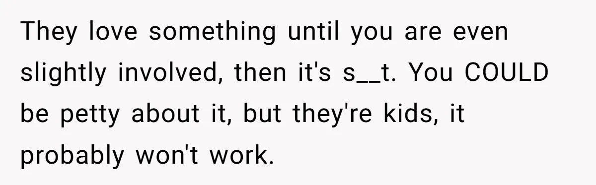 They love something until you are even slightly involved, then it's s__t. You COULD be petty about it, but they're kids, it probably won't work.