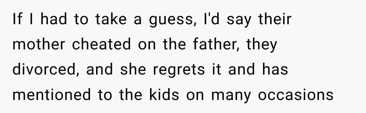 If I had to take a guess, I'd say their mother cheated on the father, they divorced, and she regrets it and has mentioned to the kids on many occasions