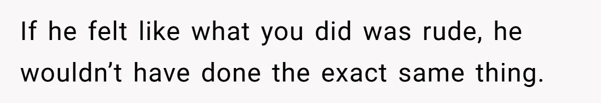 If he felt like what you did was rude, he wouldn’t have done the exact same thing.