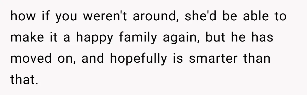 how if you weren't around, she'd be able to make it a happy family again, but he has moved on, and hopefully is smarter than that.