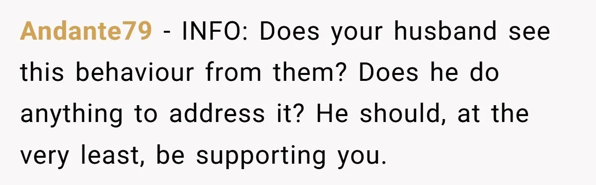 Andante79 − INFO: Does your husband see this behaviour from them? Does he do anything to address it? He should, at the very least, be supporting you.