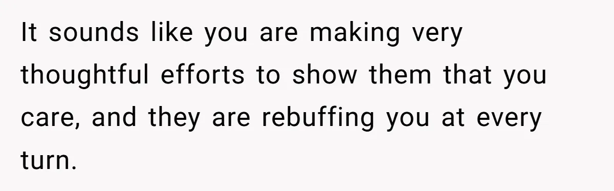 It sounds like you are making very thoughtful efforts to show them that you care, and they are rebuffing you at every turn.
