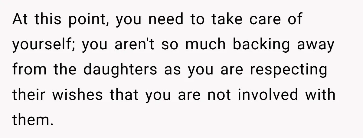 At this point, you need to take care of yourself; you aren't so much backing away from the daughters as you are respecting their wishes that you are not involved...
