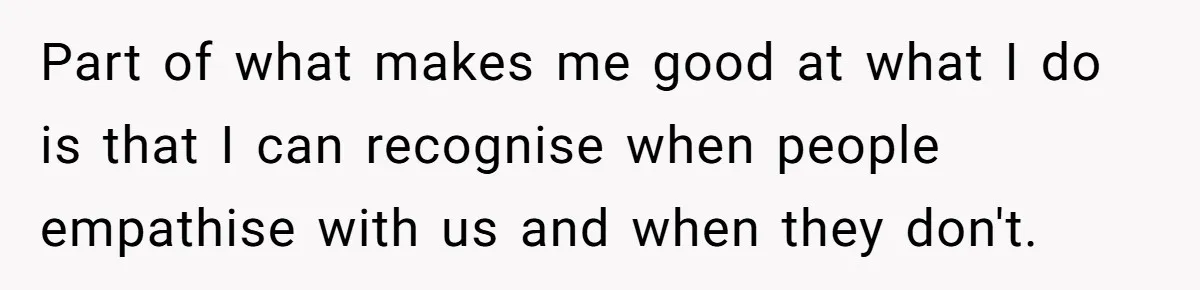 Part of what makes me good at what I do is that I can recognise when people empathise with us and when they don't.