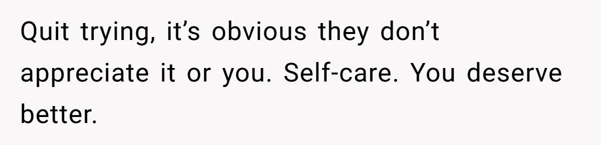 Quit trying, it’s obvious they don’t appreciate it or you. Self-care. You deserve better.
