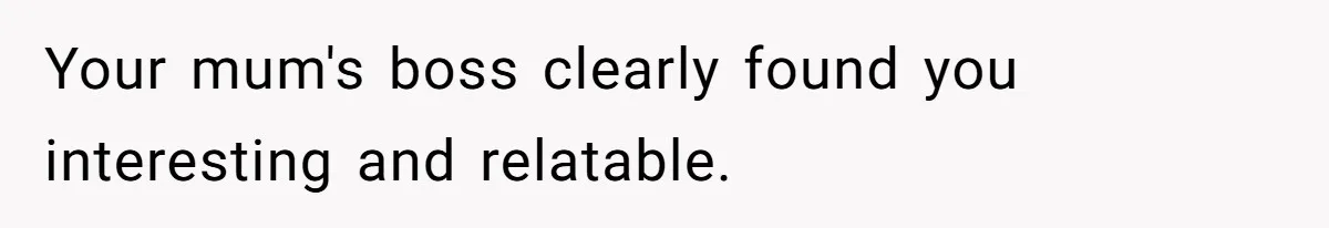 Your mum's boss clearly found you interesting and relatable.