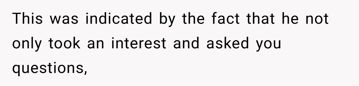 This was indicated by the fact that he not only took an interest and asked you questions,