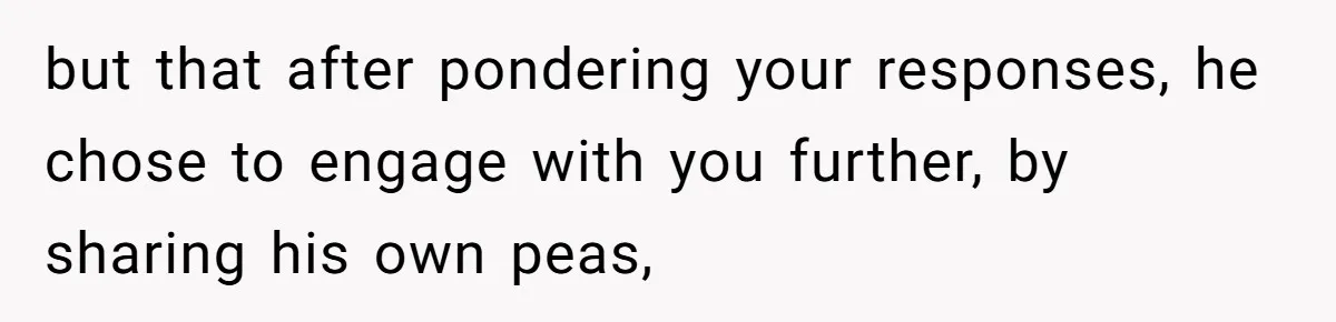 but that after pondering your responses, he chose to engage with you further, by sharing his own peas,