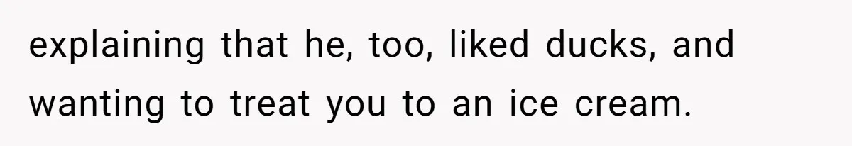 explaining that he, too, liked ducks, and wanting to treat you to an ice cream.