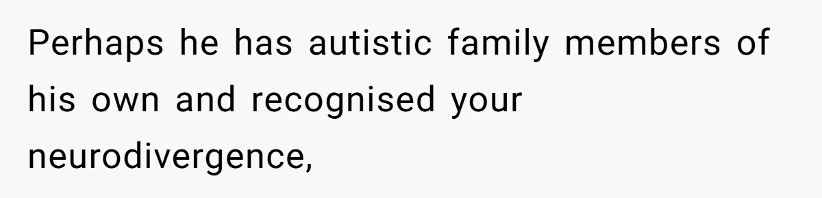 Perhaps he has autistic family members of his own and recognised your neurodivergence,